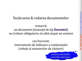 Dr.SabinBuragawww.purl.org/net/busaco
Încărcarea & redarea documentelor
remarcă:
un document (instanță de tip Document)
nu trebuie obligatoriu să aibă atașat un context
caz frecvent:
instrumente de indexare a conținutului
(roboți ai motoarelor de căutare)
(re)vezi unul dintre
cursurile anterioare
 