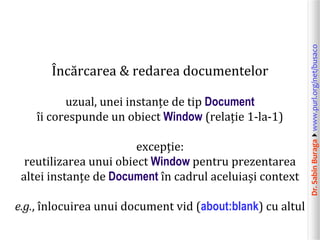 Dr.SabinBuragawww.purl.org/net/busaco
Încărcarea & redarea documentelor
uzual, unei instanțe de tip Document
îi corespunde un obiect Window (relație 1-la-1)
excepție:
reutilizarea unui obiect Window pentru prezentarea
altei instanțe de Document în cadrul aceluiași context
e.g., înlocuirea unui document vid (about:blank) cu altul
 