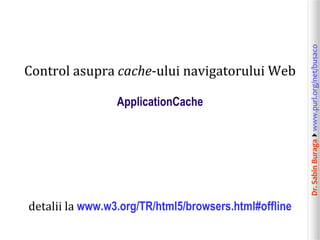 Dr.SabinBuragawww.purl.org/net/busaco
Control asupra cache-ului navigatorului Web
ApplicationCache
detalii la www.w3.org/TR/html5/browsers.html#offline
 