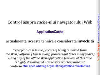 Dr.SabinBuragawww.purl.org/net/busaco
Control asupra cache-ului navigatorului Web
ApplicationCache
actualmente, această tehnică e considerată învechită
“This feature is in the process of being removed from
the Web platform. (This is a long process that takes many years.)
Using any of the offline Web application features at this time
is highly discouraged. Use service workers instead.”
conform html.spec.whatwg.org/multipage/offline.html#offline
 