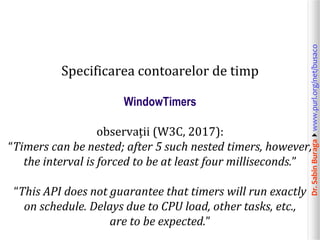 Dr.SabinBuragawww.purl.org/net/busaco
Specificarea contoarelor de timp
WindowTimers
observații (W3C, 2017):
“Timers can be nested; after 5 such nested timers, however,
the interval is forced to be at least four milliseconds.”
“This API does not guarantee that timers will run exactly
on schedule. Delays due to CPU load, other tasks, etc.,
are to be expected.”
 