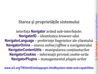 Dr.SabinBuragawww.purl.org/net/busaco
Starea și proprietățile sistemului
interfața Navigator având sub-interfețele:
NavigatorID – identitatea browser-ului
NavigatorLanguage – preferințe lingvistice ale clientului
NavigatorOnline – starea online/offline a navigatorului
NavigatorContentUtils – manipularea conținuturilor
NavigatorCookies – informații privind cookie-urile
NavigatorPlugins – managementul plugin-urilor
www.w3.org/TR/html5/webappapis.html#system-state-and-capabilities
 