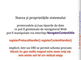 Dr.SabinBuragawww.purl.org/net/busaco
Starea și proprietățile sistemului
protocoalele și/sau tipurile de date
ce pot fi gestionate de navigatorul Web
pot fi manipulate via interfața NavigatorContentUtils
registerProtocolHandler() registerContentHandler()
implicit, într-un URI se permit scheme precum:
bitcoin irc geo mailto magnet mms news nntp sip
sms smsto ssh tel urn webcal xmpp
 