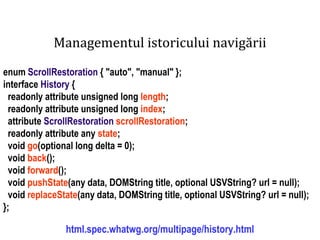 Dr.SabinBuragawww.purl.org/net/busaco
Managementul istoricului navigării
enum ScrollRestoration { "auto", "manual" };
interface History {
readonly attribute unsigned long length;
readonly attribute unsigned long index;
attribute ScrollRestoration scrollRestoration;
readonly attribute any state;
void go(optional long delta = 0);
void back();
void forward();
void pushState(any data, DOMString title, optional USVString? url = null);
void replaceState(any data, DOMString title, optional USVString? url = null);
};
html.spec.whatwg.org/multipage/history.html
 