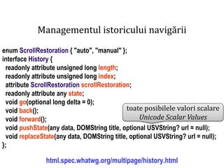 Dr.SabinBuragawww.purl.org/net/busaco
Managementul istoricului navigării
enum ScrollRestoration { "auto", "manual" };
interface History {
readonly attribute unsigned long length;
readonly attribute unsigned long index;
attribute ScrollRestoration scrollRestoration;
readonly attribute any state;
void go(optional long delta = 0);
void back();
void forward();
void pushState(any data, DOMString title, optional USVString? url = null);
void replaceState(any data, DOMString title, optional USVString? url = null);
};
html.spec.whatwg.org/multipage/history.html
toate posibilele valori scalare
Unicode Scalar Values
 