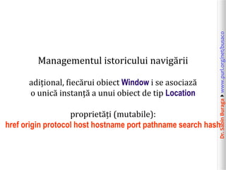 Dr.SabinBuragawww.purl.org/net/busaco
Managementul istoricului navigării
adițional, fiecărui obiect Window i se asociază
o unică instanță a unui obiect de tip Location
proprietăți (mutabile):
href origin protocol host hostname port pathname search hash
 