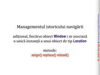 Dr.SabinBuragawww.purl.org/net/busaco
Managementul istoricului navigării
adițional, fiecărui obiect Window i se asociază
o unică instanță a unui obiect de tip Location
metode:
asign() replace() reload()
 