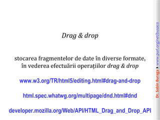 Dr.SabinBuragawww.purl.org/net/busaco
Drag & drop
stocarea fragmentelor de date în diverse formate,
în vederea efectuării operațiilor drag & drop
www.w3.org/TR/html5/editing.html#drag-and-drop
html.spec.whatwg.org/multipage/dnd.html#dnd
developer.mozilla.org/Web/API/HTML_Drag_and_Drop_API
 