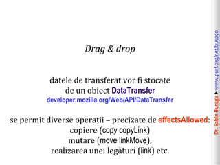 Dr.SabinBuragawww.purl.org/net/busaco
Drag & drop
datele de transferat vor fi stocate
de un obiect DataTransfer
developer.mozilla.org/Web/API/DataTransfer
se permit diverse operații – precizate de effectsAllowed:
copiere (copy copyLink)
mutare (move linkMove),
realizarea unei legături (link) etc.
 