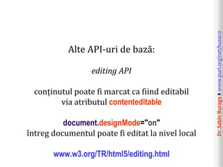 Dr.SabinBuragawww.purl.org/net/busaco
Alte API-uri de bază:
editing API
conținutul poate fi marcat ca fiind editabil
via atributul contenteditable
document.designMode="on"
întreg documentul poate fi editat la nivel local
www.w3.org/TR/html5/editing.html
 