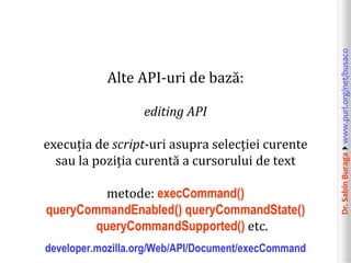 Dr.SabinBuragawww.purl.org/net/busaco
Alte API-uri de bază:
editing API
execuția de script-uri asupra selecției curente
sau la poziția curentă a cursorului de text
metode: execCommand()
queryCommandEnabled() queryCommandState()
queryCommandSupported() etc.
developer.mozilla.org/Web/API/Document/execCommand
 
