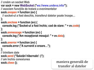 Dr.SabinBuragawww.purl.org/net/busaco
// creăm un socket Web
var sock = new WebSocket ("ws://www.undeva.info/");
// asociem funcțiile de tratare a evenimentelor
sock.onopen = function (ev) {
// socket-ul a fost deschis, transferul datelor poate începe…
};
sock.onclose = function (ev) {
console.log ("Socket-ul a fost închis; cod de stare: " + ev.code)
};
sock.onmessage = function (ev) {
console.log ("Am recepționat mesajul: " + ev.data);
};
sock.onerror = function (ev) {
console.error ("A survenit o eroare…");
};
// trimitem date
sock.send ("Salutări hibernale! :)");
// am închis conexiunea
sock.close (); maniera generală de
transfer al datelor
 
