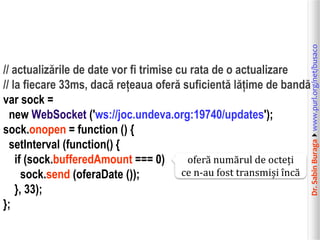 Dr.SabinBuragawww.purl.org/net/busaco
// actualizările de date vor fi trimise cu rata de o actualizare
// la fiecare 33ms, dacă rețeaua oferă suficientă lățime de bandă
var sock =
new WebSocket ('ws://joc.undeva.org:19740/updates');
sock.onopen = function () {
setInterval (function() {
if (sock.bufferedAmount === 0)
sock.send (oferaDate ());
}, 33);
};
oferă numărul de octeți
ce n-au fost transmiși încă
 