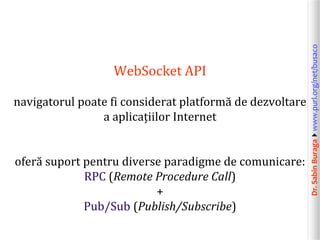 Dr.SabinBuragawww.purl.org/net/busaco
WebSocket API
navigatorul poate fi considerat platformă de dezvoltare
a aplicațiilor Internet
oferă suport pentru diverse paradigme de comunicare:
RPC (Remote Procedure Call)
+
Pub/Sub (Publish/Subscribe)
 