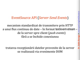 Dr.SabinBuragawww.purl.org/net/busaco
EventSource API (Server-Send Events)
mecanism standardizat de transmitere prin HTTP
a unui flux continuu de date – în format text/event-stream –
de la server spre client (push events)
fără a se închide conexiunea
tratarea recepționării datelor provenite de la server
se realizează via evenimente DOM
 