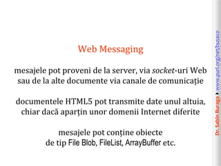 Dr.SabinBuragawww.purl.org/net/busaco
Web Messaging
mesajele pot proveni de la server, via socket-uri Web
sau de la alte documente via canale de comunicație
documentele HTML5 pot transmite date unul altuia,
chiar dacă aparțin unor domenii Internet diferite
mesajele pot conține obiecte
de tip File Blob, FileList, ArrayBuffer etc.
 