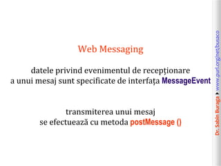 Dr.SabinBuragawww.purl.org/net/busaco
Web Messaging
datele privind evenimentul de recepționare
a unui mesaj sunt specificate de interfața MessageEvent
transmiterea unui mesaj
se efectuează cu metoda postMessage ()
 