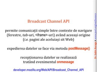 Dr.SabinBuragawww.purl.org/net/busaco
Broadcast Channel API
permite comunicații simple între contexte de navigare
(ferestre, tab-uri, <iframe>-uri) având aceeași origine
(i.e. pagini ale aceluiași sit Web)
expedierea datelor se face via metoda postMessage()
recepționarea datelor se realizează
tratând evenimentul onmessage
developer.mozilla.org/Web/API/Broadcast_Channel_API
 