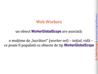 Dr.SabinBuragawww.purl.org/net/busaco
Web Workers
un obiect WorkerGlobalScope are asociată:
o mulțime de „lucrători” (worker set) – inițial, vidă –
ce poate fi populată cu obiecte de tip WorkerGlobalScope
 