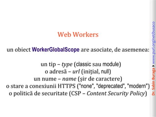 Dr.SabinBuragawww.purl.org/net/busaco
Web Workers
un obiect WorkerGlobalScope are asociate, de asemenea:
un tip – type (classic sau module)
o adresă – url (inițial, null)
un nume – name (șir de caractere)
o stare a conexiunii HTTPS ("none", "deprecated", "modern")
o politică de securitate (CSP – Content Security Policy)
 
