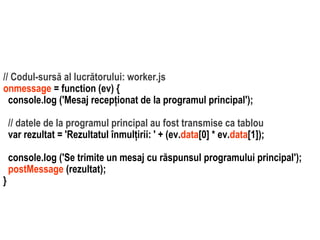 Dr.SabinBuragawww.purl.org/net/busaco
// Codul-sursă al lucrătorului: worker.js
onmessage = function (ev) {
console.log ('Mesaj recepționat de la programul principal');
// datele de la programul principal au fost transmise ca tablou
var rezultat = 'Rezultatul înmulțirii: ' + (ev.data[0] * ev.data[1]);
console.log ('Se trimite un mesaj cu răspunsul programului principal');
postMessage (rezultat);
}
 