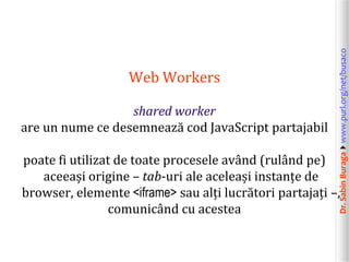 Dr.SabinBuragawww.purl.org/net/busaco
Web Workers
shared worker
are un nume ce desemnează cod JavaScript partajabil
poate fi utilizat de toate procesele având (rulând pe)
aceeași origine – tab-uri ale aceleași instanțe de
browser, elemente <iframe> sau alți lucrători partajați –,
comunicând cu acestea
 