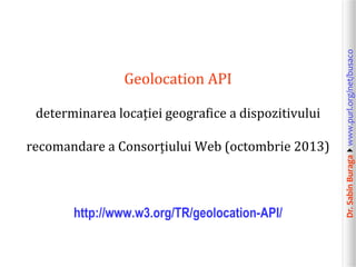 Dr.SabinBuragawww.purl.org/net/busaco
Geolocation API
determinarea locației geografice a dispozitivului
recomandare a Consorțiului Web (octombrie 2013)
http://www.w3.org/TR/geolocation-API/
 