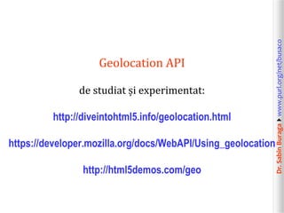 Dr.SabinBuragawww.purl.org/net/busaco
Geolocation API
de studiat și experimentat:
http://diveintohtml5.info/geolocation.html
https://developer.mozilla.org/docs/WebAPI/Using_geolocation
http://html5demos.com/geo
 