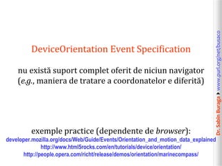 Dr.SabinBuragawww.purl.org/net/busaco
DeviceOrientation Event Specification
nu există suport complet oferit de niciun navigator
(e.g., maniera de tratare a coordonatelor e diferită)
exemple practice (dependente de browser):
developer.mozilla.org/docs/Web/Guide/Events/Orientation_and_motion_data_explained
http://www.html5rocks.com/en/tutorials/device/orientation/
http://people.opera.com/richt/release/demos/orientation/marinecompass/
 