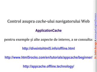 Dr.SabinBuragawww.purl.org/net/busaco
Control asupra cache-ului navigatorului Web
ApplicationCache
pentru exemple și alte aspecte de interes, a se consulta:
http://diveintohtml5.info/offline.html
http://www.html5rocks.com/en/tutorials/appcache/beginner/
http://appcache.offline.technology/
 