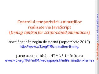 Dr.SabinBuragawww.purl.org/net/busaco
Controlul temporizării animațiilor
realizate via JavaScript
(timing control for script-based animations)
specificație în regim de ciornă (septembrie 2015)
http://www.w3.org/TR/animation-timing/
parte a standardului HTML 5.1 – în lucru
www.w3.org/TR/html51/webappapis.html#animation-frames
 