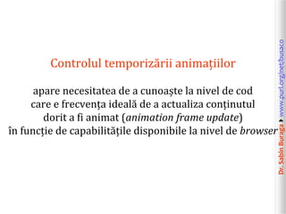Dr.SabinBuragawww.purl.org/net/busaco
Controlul temporizării animațiilor
apare necesitatea de a cunoaște la nivel de cod
care e frecvența ideală de a actualiza conținutul
dorit a fi animat (animation frame update)
în funcție de capabilitățile disponibile la nivel de browser
 