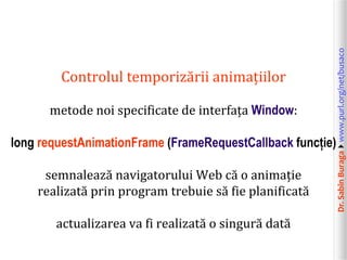 Dr.SabinBuragawww.purl.org/net/busaco
Controlul temporizării animațiilor
metode noi specificate de interfața Window:
long requestAnimationFrame (FrameRequestCallback funcție)
semnalează navigatorului Web că o animație
realizată prin program trebuie să fie planificată
actualizarea va fi realizată o singură dată
 
