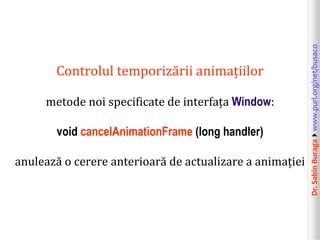 Dr.SabinBuragawww.purl.org/net/busaco
Controlul temporizării animațiilor
metode noi specificate de interfața Window:
void cancelAnimationFrame (long handler)
anulează o cerere anterioară de actualizare a animației
 