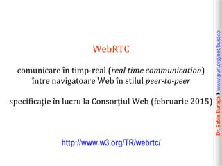 Dr.SabinBuragawww.purl.org/net/busaco
WebRTC
comunicare în timp-real (real time communication)
între navigatoare Web în stilul peer-to-peer
specificație în lucru la Consorțiul Web (februarie 2015)
http://www.w3.org/TR/webrtc/
 