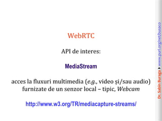 Dr.SabinBuragawww.purl.org/net/busaco
WebRTC
API de interes:
MediaStream
acces la fluxuri multimedia (e.g., video și/sau audio)
furnizate de un senzor local – tipic, Webcam
http://www.w3.org/TR/mediacapture-streams/
 