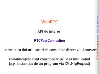 Dr.SabinBuragawww.purl.org/net/busaco
WebRTC
API de interes:
RTCPeerConnection
permite ca doi utilizatori să comunice direct via browser
comunicațiile sunt coordonate pe baza unui canal
(e.g., instanțiat de un program via XMLHttpRequest)
 
