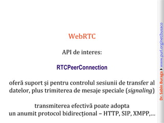 Dr.SabinBuragawww.purl.org/net/busaco
WebRTC
API de interes:
RTCPeerConnection
oferă suport și pentru controlul sesiunii de transfer al
datelor, plus trimiterea de mesaje speciale (signaling)
transmiterea efectivă poate adopta
un anumit protocol bidirecțional – HTTP, SIP, XMPP,…
 