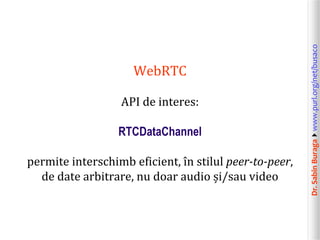 Dr.SabinBuragawww.purl.org/net/busaco
WebRTC
API de interes:
RTCDataChannel
permite interschimb eficient, în stilul peer-to-peer,
de date arbitrare, nu doar audio și/sau video
 