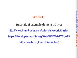 Dr.SabinBuragawww.purl.org/net/busaco
WebRTC
tutoriale și exemple demonstrative:
http://www.html5rocks.com/tutorials/webrtc/basics/
https://developer.mozilla.org/Web/API/WebRTC_API/
https://webrtc.github.io/samples/
 