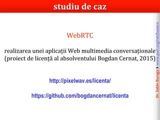 Dr.SabinBuragawww.purl.org/net/busaco
WebRTC
realizarea unei aplicații Web multimedia conversaționale
(proiect de licență al absolventului Bogdan Cernat, 2015)
http://pixelwav.es/licenta/
https://github.com/bogdancernat/licenta
studiu de caz
 