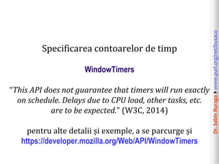 Dr.SabinBuragawww.purl.org/net/busaco
Specificarea contoarelor de timp
WindowTimers
“This API does not guarantee that timers will run exactly
on schedule. Delays due to CPU load, other tasks, etc.
are to be expected.” (W3C, 2014)
pentru alte detalii și exemple, a se parcurge și
https://developer.mozilla.org/Web/API/WindowTimers
 