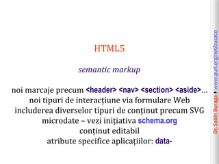 Dr.SabinBuragawww.purl.org/net/busaco
HTML5
semantic markup
noi marcaje precum <header> <nav> <section> <aside>…
noi tipuri de interacțiune via formulare Web
includerea diverselor tipuri de conținut precum SVG
microdate – vezi inițiativa schema.org
conținut editabil
atribute specifice aplicațiilor: data-
 