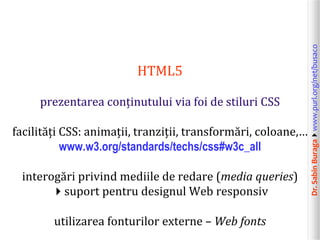 Dr.SabinBuragawww.purl.org/net/busaco
HTML5
prezentarea conținutului via foi de stiluri CSS
facilități CSS: animații, tranziții, transformări, coloane,…
www.w3.org/standards/techs/css#w3c_all
interogări privind mediile de redare (media queries)
suport pentru designul Web responsiv
utilizarea fonturilor externe – Web fonts
 