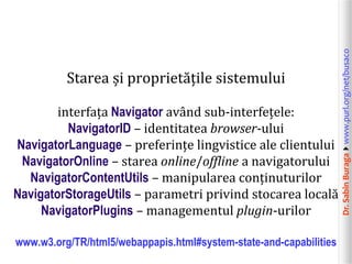 Dr.SabinBuragawww.purl.org/net/busaco
Starea și proprietățile sistemului
interfața Navigator având sub-interfețele:
NavigatorID – identitatea browser-ului
NavigatorLanguage – preferințe lingvistice ale clientului
NavigatorOnline – starea online/offline a navigatorului
NavigatorContentUtils – manipularea conținuturilor
NavigatorStorageUtils – parametri privind stocarea locală
NavigatorPlugins – managementul plugin-urilor
www.w3.org/TR/html5/webappapis.html#system-state-and-capabilities
 