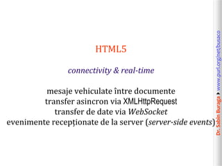 Dr.SabinBuragawww.purl.org/net/busaco
HTML5
connectivity & real-time
mesaje vehiculate între documente
transfer asincron via XMLHttpRequest
transfer de date via WebSocket
evenimente recepționate de la server (server-side events)
 