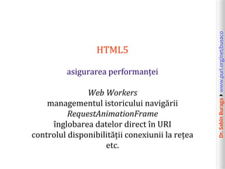 Dr.SabinBuragawww.purl.org/net/busaco
HTML5
asigurarea performanței
Web Workers
managementul istoricului navigării
RequestAnimationFrame
înglobarea datelor direct în URI
controlul disponibilității conexiunii la rețea
etc.
 