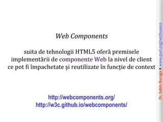 Dr.SabinBuragawww.purl.org/net/busaco
Web Components
suita de tehnologii HTML5 oferă premisele
implementării de componente Web la nivel de client
ce pot fi împachetate și reutilizate în funcție de context
http://webcomponents.org/
http://w3c.github.io/webcomponents/
 
