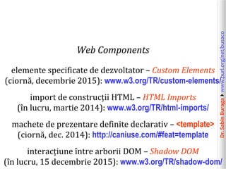 Dr.SabinBuragawww.purl.org/net/busaco
Web Components
elemente specificate de dezvoltator – Custom Elements
(ciornă, decembrie 2015): www.w3.org/TR/custom-elements/
import de construcții HTML – HTML Imports
(în lucru, martie 2014): www.w3.org/TR/html-imports/
machete de prezentare definite declarativ – <template>
(ciornă, dec. 2014): http://caniuse.com/#feat=template
interacțiune între arborii DOM – Shadow DOM
(în lucru, 15 decembrie 2015): www.w3.org/TR/shadow-dom/
 