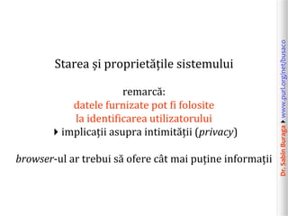 Dr.SabinBuragawww.purl.org/net/busaco
Starea și proprietățile sistemului
remarcă:
datele furnizate pot fi folosite
la identificarea utilizatorului
implicații asupra intimității (privacy)
browser-ul ar trebui să ofere cât mai puține informații
 